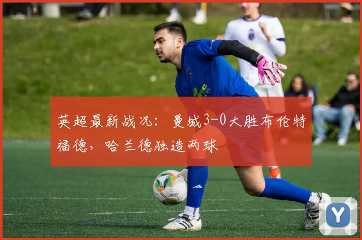 英超最新战况：曼城3-0大胜布伦特福德，哈兰德独造两球