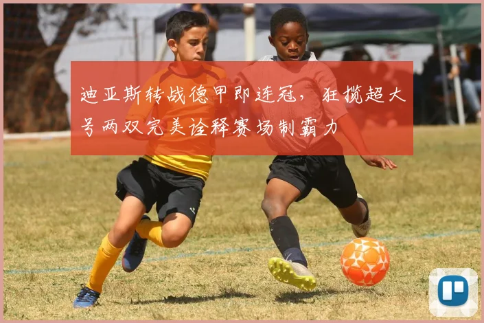迪亚斯转战德甲即连冠，狂揽超大号两双完美诠释赛场制霸力