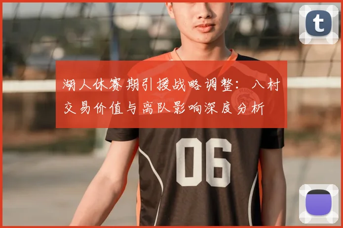 湖人休赛期引援战略调整:八村塁交易价值与离队影响深度分析