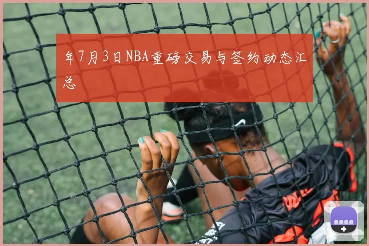 年7月3日NBA重磅交易与签约动态汇总