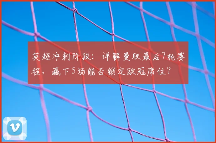 英超冲刺阶段：详解曼联最后7轮赛程，赢下5场能否锁定欧冠席位？