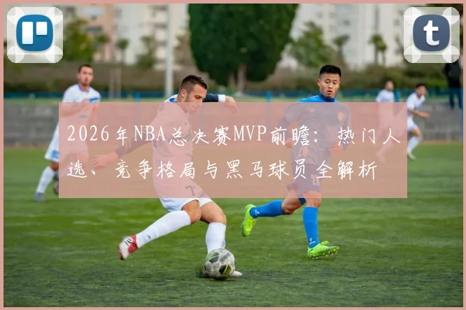 2026年NBA总决赛MVP前瞻:热门人选、竞争格局与黑马球员全解析